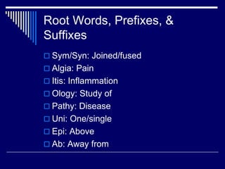 Root Words, Prefixes, &
Suffixes
 Sym/Syn: Joined/fused
 Algia: Pain
 Itis: Inflammation
 Ology: Study of
 Pathy: Disease
 Uni: One/single
 Epi: Above
 Ab: Away from
 
