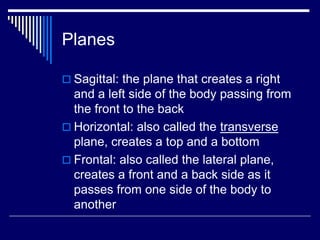 Planes
 Sagittal: the plane that creates a right
and a left side of the body passing from
the front to the back
 Horizontal: also called the transverse
plane, creates a top and a bottom
 Frontal: also called the lateral plane,
creates a front and a back side as it
passes from one side of the body to
another
 