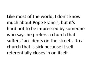 Like most of the world, I don't know
much about Pope Francis, but it's
hard not to be impressed by someone
who says he prefers a church that
suffers "accidents on the streets" to a
church that is sick because it selfreferentially closes in on itself.

 