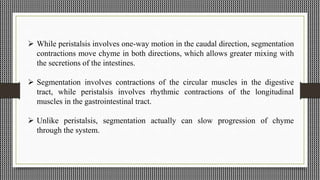  While peristalsis involves one-way motion in the caudal direction, segmentation
contractions move chyme in both directions, which allows greater mixing with
the secretions of the intestines.
 Segmentation involves contractions of the circular muscles in the digestive
tract, while peristalsis involves rhythmic contractions of the longitudinal
muscles in the gastrointestinal tract.
 Unlike peristalsis, segmentation actually can slow progression of chyme
through the system.
 