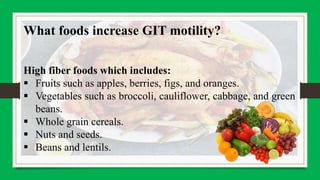 What foods increase GIT motility?
High fiber foods which includes:
 Fruits such as apples, berries, figs, and oranges.
 Vegetables such as broccoli, cauliflower, cabbage, and green
beans.
 Whole grain cereals.
 Nuts and seeds.
 Beans and lentils.
 