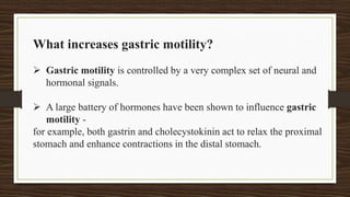 What increases gastric motility?
 Gastric motility is controlled by a very complex set of neural and
hormonal signals.
 A large battery of hormones have been shown to influence gastric
motility -
for example, both gastrin and cholecystokinin act to relax the proximal
stomach and enhance contractions in the distal stomach.
 