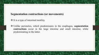 Segmentation contractions (or movements)
 It is a type of intestinal motility.
 Unlike peristalsis, which predominates in the esophagus, segmentation
contractions occur in the large intestine and small intestine, while
predominating in the latter.
 