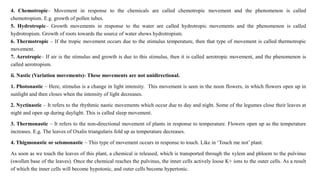 4. Chemotropic– Movement in response to the chemicals are called chemotropic movement and the phenomenon is called
chemotropism. E.g. growth of pollen tubes.
5. Hydrotropic– Growth movements in response to the water are called hydrotropic movements and the phenomenon is called
hydrotropism. Growth of roots towards the source of water shows hydrotropism.
6. Thermotropic – If the tropic movement occurs due to the stimulus temperature, then that type of movement is called thermotropic
movement.
7. Aerotropic– If air is the stimulus and growth is due to this stimulus, then it is called aerotropic movement, and the phenomenon is
called aerotropism.
ii. Nastic (Variation movements)- These movements are not unidirectional.
1. Photonastic – Here, stimulus is a change in light intensity. This movement is seen in the noon flowers, in which flowers open up in
sunlight and then closes when the intensity of light decreases.
2. Nyctinastic – It refers to the rhythmic nastic movements which occur due to day and night. Some of the legumes close their leaves at
night and open up during daylight. This is called sleep movement.
3. Thermonastic – It refers to the non-directional movement of plants in response to temperature. Flowers open up as the temperature
increases. E.g. The leaves of Oxalis triangularis fold up as temperature decreases.
4. Thigmonastic or seismonastic – This type of movement occurs in response to touch. Like in ‘Touch me not’ plant.
As soon as we touch the leaves of this plant, a chemical is released, which is transported through the xylem and phloem to the pulvinus
(swollen base of the leaves). Once the chemical reaches the pulvinus, the inner cells actively loose K+ ions to the outer cells. As a result
of which the inner cells will become hypotonic, and outer cells become hypertonic.
 