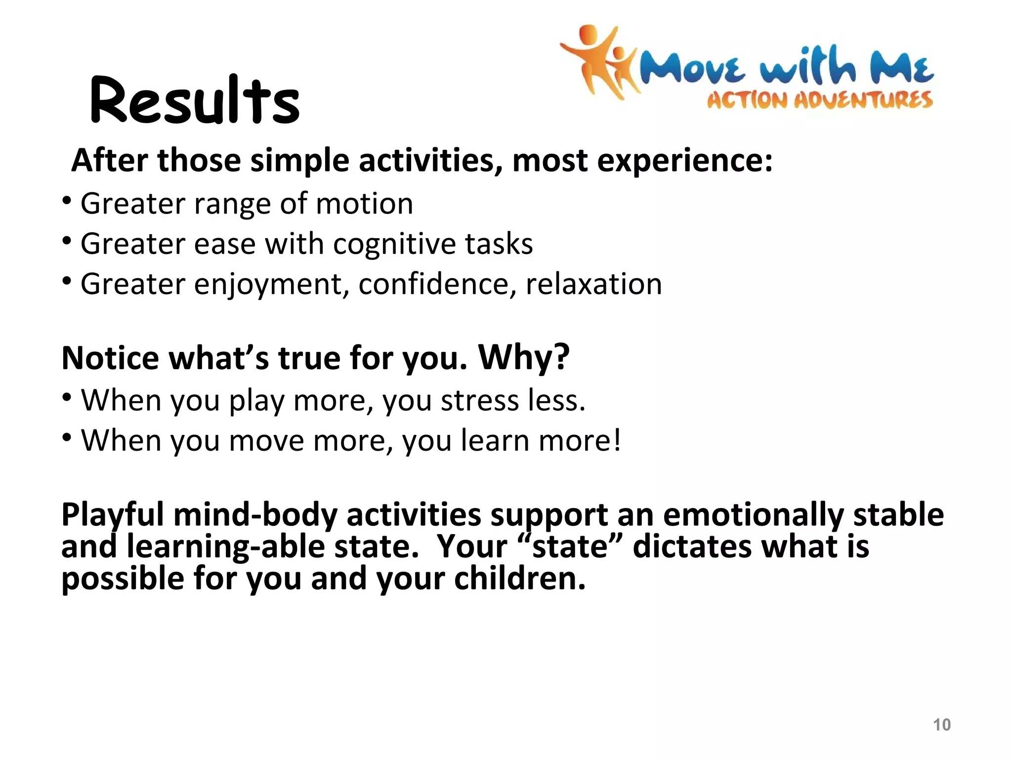 Results
After those simple activities, most experience:
• Greater range of motion
• Greater ease with cognitive tasks
• Greater enjoyment, confidence, relaxation
Notice what’s true for you. Why?
• When you play more, you stress less.
• When you move more, you learn more!
Playful mind-body activities support an emotionally stable
and learning-able state. Your “state” dictates what is
possible for you and your children.
10
 