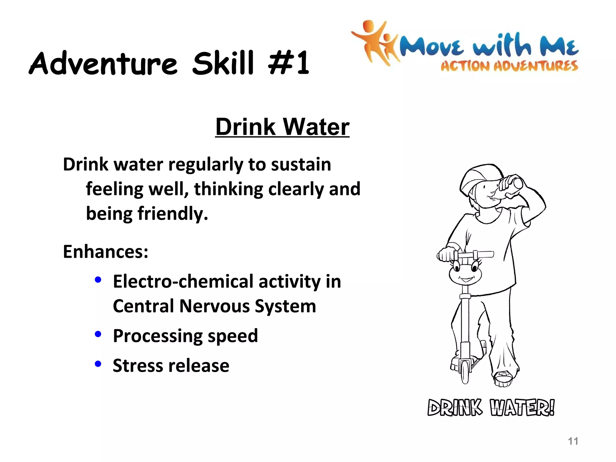 Adventure Skill #1
Drink water regularly to sustain
feeling well, thinking clearly and
being friendly.
Enhances:
• Electro-chemical activity in
Central Nervous System
• Processing speed
• Stress release
Drink Water
11
 