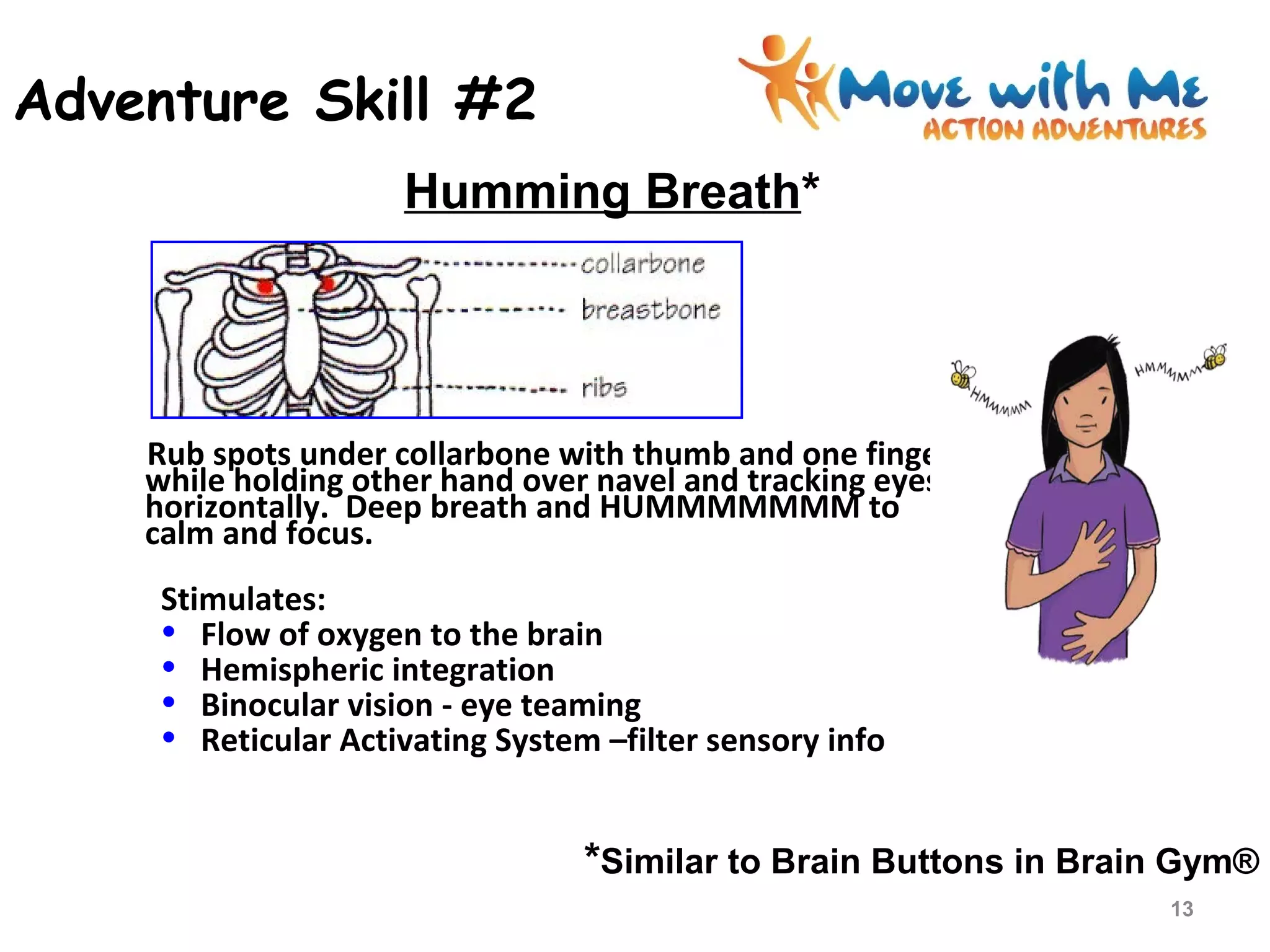 Adventure Skill #2
Rub spots under collarbone with thumb and one finger
while holding other hand over navel and tracking eyes
horizontally. Deep breath and HUMMMMMMM to
calm and focus.
Stimulates:
• Flow of oxygen to the brain
• Hemispheric integration
• Binocular vision - eye teaming
• Reticular Activating System –filter sensory info
*Similar to Brain Buttons in Brain Gym®
Humming Breath*
13
 