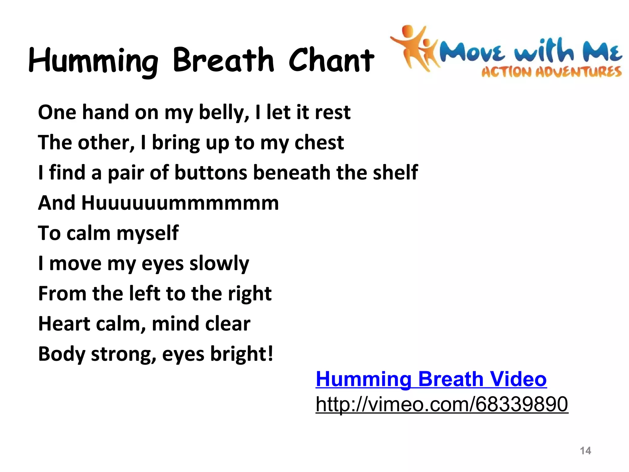 Humming Breath Chant
One hand on my belly, I let it rest
The other, I bring up to my chest
I find a pair of buttons beneath the shelf
And Huuuuuummmmmm
To calm myself
I move my eyes slowly
From the left to the right
Heart calm, mind clear
Body strong, eyes bright!
14
Humming Breath Video
http://vimeo.com/68339890
 