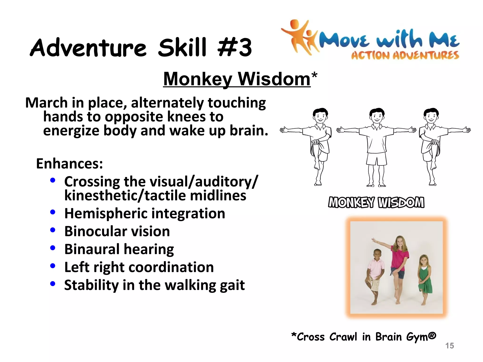 Adventure Skill #3
March in place, alternately touching
hands to opposite knees to
energize body and wake up brain.
Enhances:
• Crossing the visual/auditory/
kinesthetic/tactile midlines
• Hemispheric integration
• Binocular vision
• Binaural hearing
• Left right coordination
• Stability in the walking gait
*Cross Crawl in Brain Gym®
Monkey Wisdom*
15
 