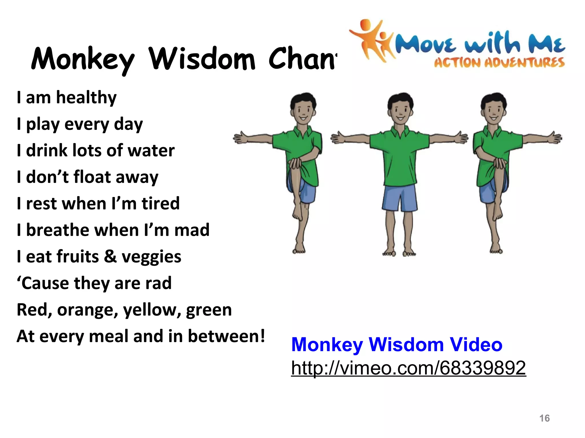 Monkey Wisdom Chant
I am healthy
I play every day
I drink lots of water
I don’t float away
I rest when I’m tired
I breathe when I’m mad
I eat fruits & veggies
‘Cause they are rad
Red, orange, yellow, green
At every meal and in between!
16
Monkey Wisdom Video
http://vimeo.com/68339892
 