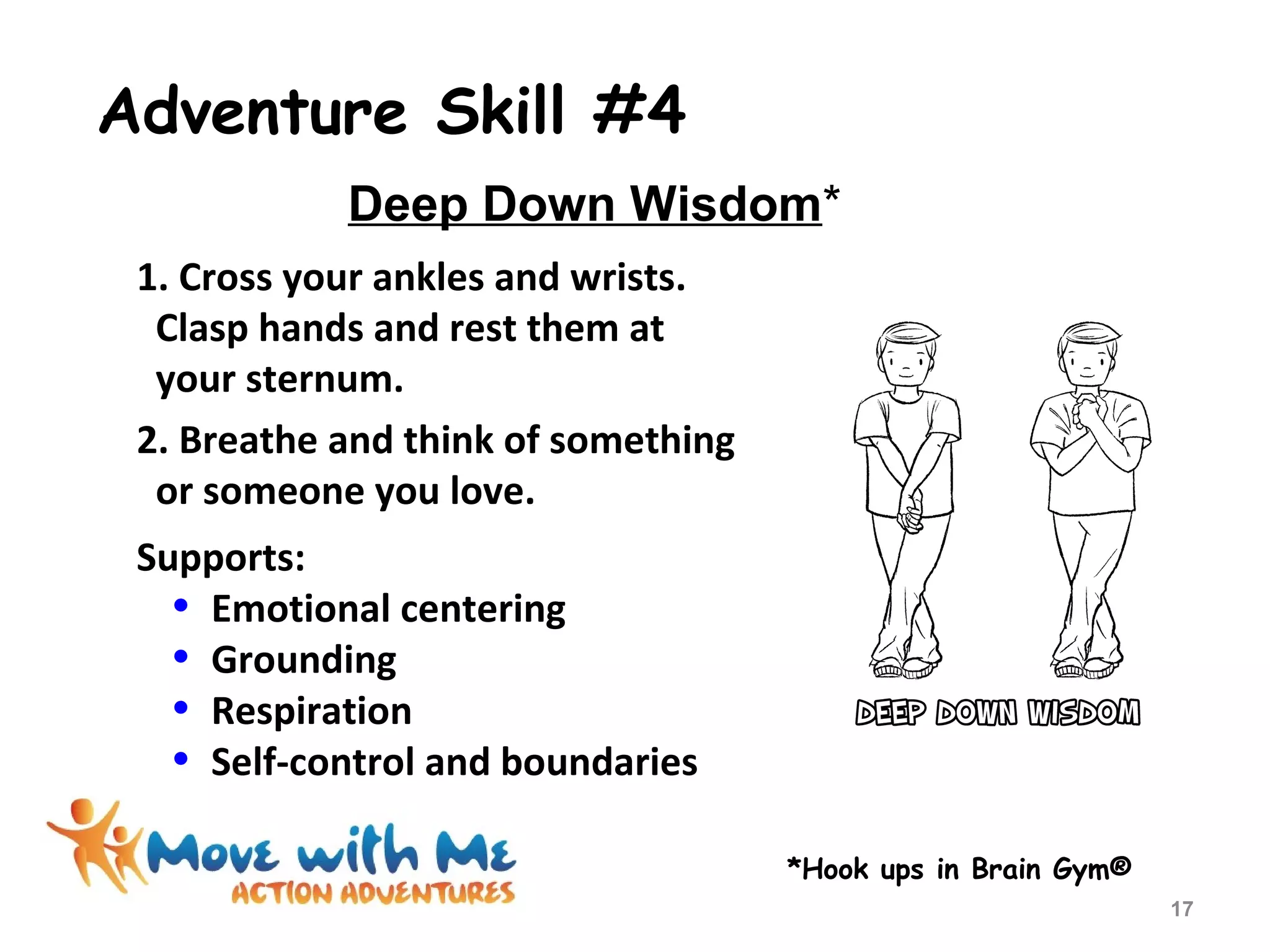 Adventure Skill #4
1. Cross your ankles and wrists.
Clasp hands and rest them at
your sternum.
2. Breathe and think of something
or someone you love.
Supports:
• Emotional centering
• Grounding
• Respiration
• Self-control and boundaries
*Hook ups in Brain Gym®
Deep Down Wisdom*
17
 