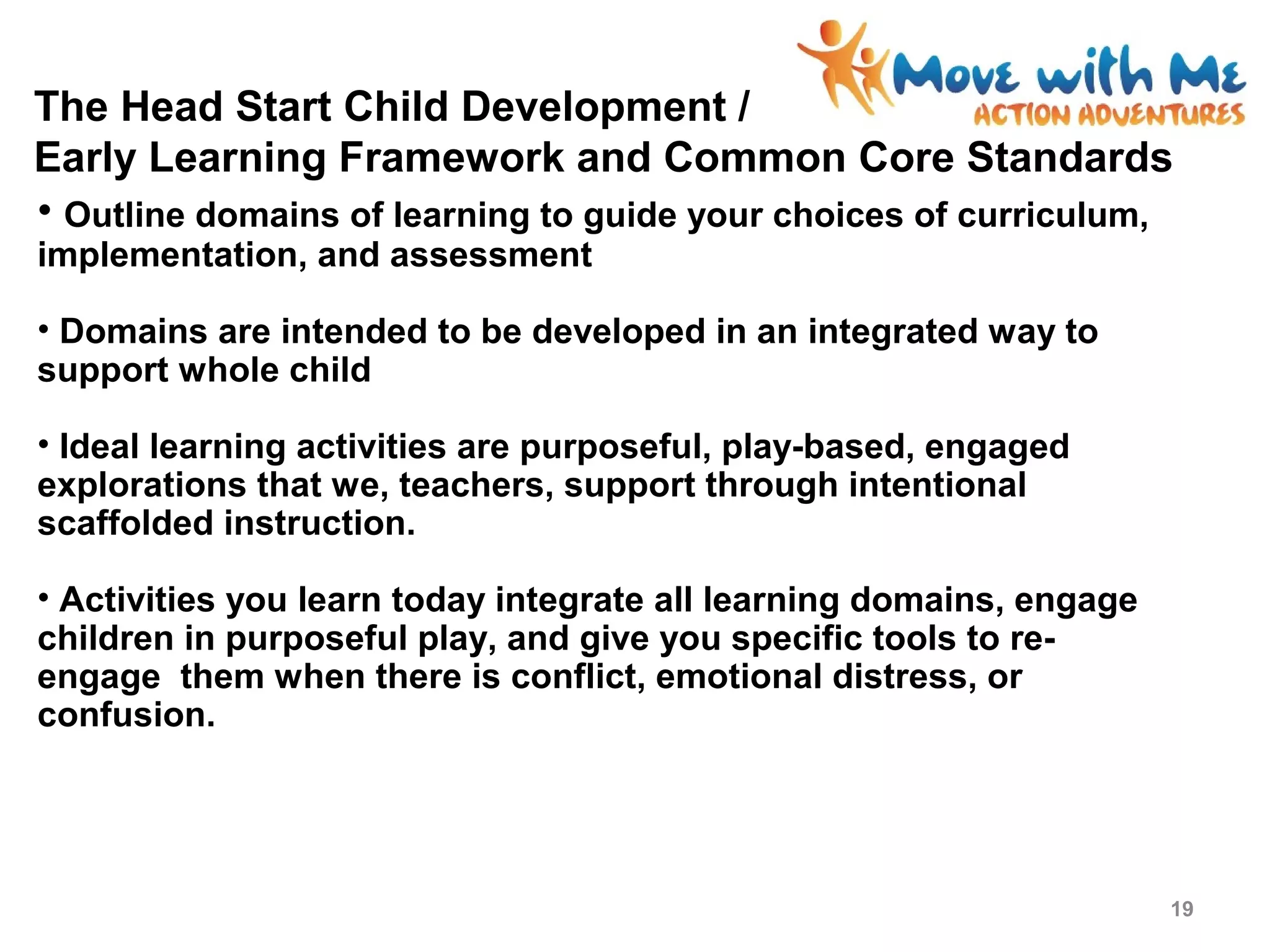 The Head Start Child Development /
Early Learning Framework and Common Core Standards
• Outline domains of learning to guide your choices of curriculum,
implementation, and assessment
• Domains are intended to be developed in an integrated way to
support whole child
• Ideal learning activities are purposeful, play-based, engaged
explorations that we, teachers, support through intentional
scaffolded instruction.
• Activities you learn today integrate all learning domains, engage
children in purposeful play, and give you specific tools to re-
engage them when there is conflict, emotional distress, or
confusion.
19
 