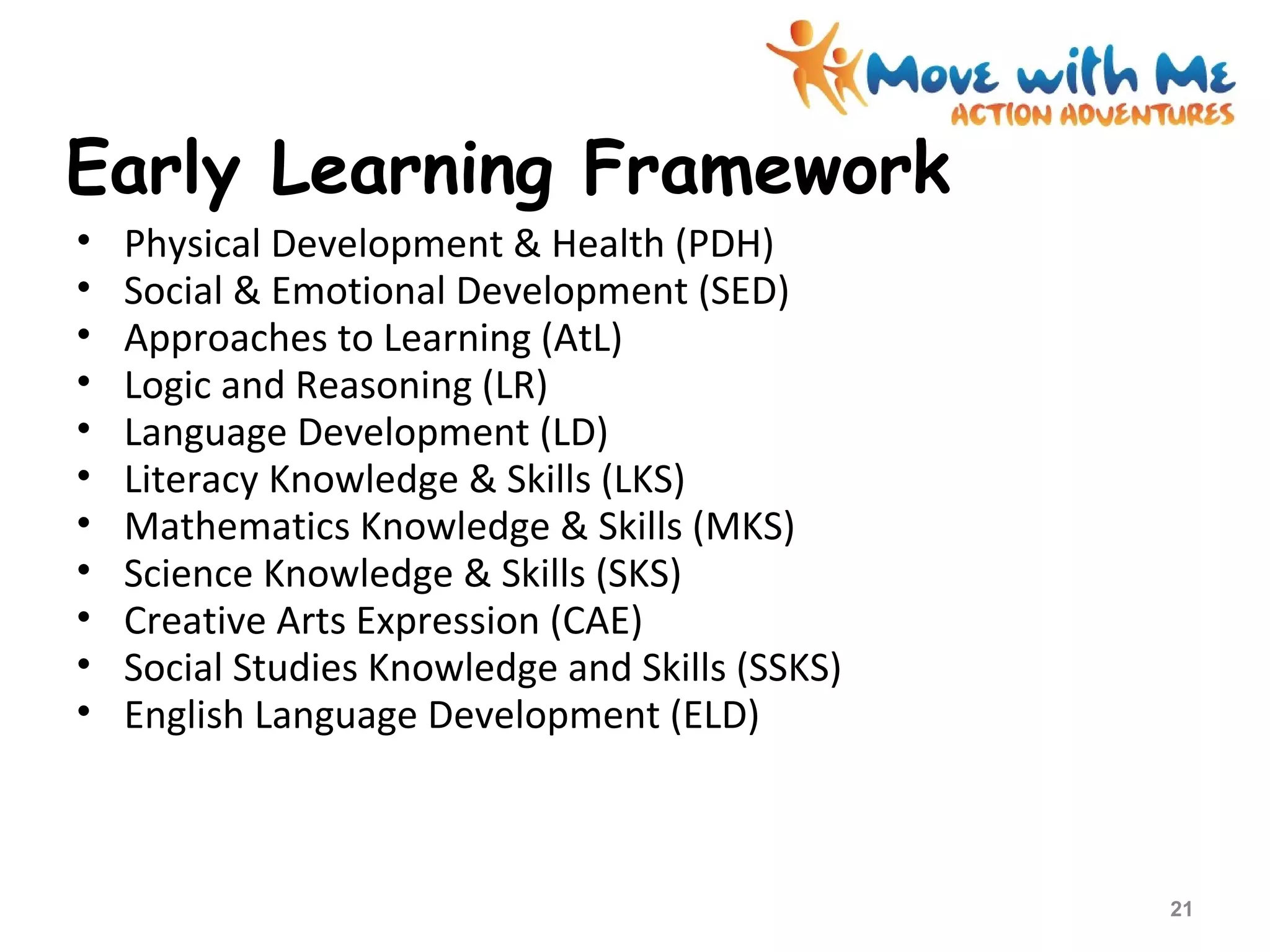Early Learning Framework
• Physical Development & Health (PDH)
• Social & Emotional Development (SED)
• Approaches to Learning (AtL)
• Logic and Reasoning (LR)
• Language Development (LD)
• Literacy Knowledge & Skills (LKS)
• Mathematics Knowledge & Skills (MKS)
• Science Knowledge & Skills (SKS)
• Creative Arts Expression (CAE)
• Social Studies Knowledge and Skills (SSKS)
• English Language Development (ELD)
21
 