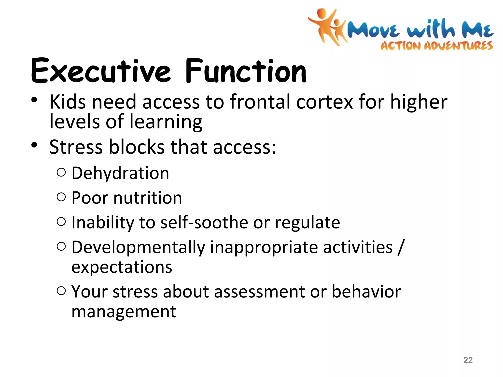 Executive Function
• Kids need access to frontal cortex for higher
levels of learning
• Stress blocks that access:
o Dehydration
o Poor nutrition
o Inability to self-soothe or regulate
o Developmentally inappropriate activities /
expectations
o Your stress about assessment or behavior
management
22
 