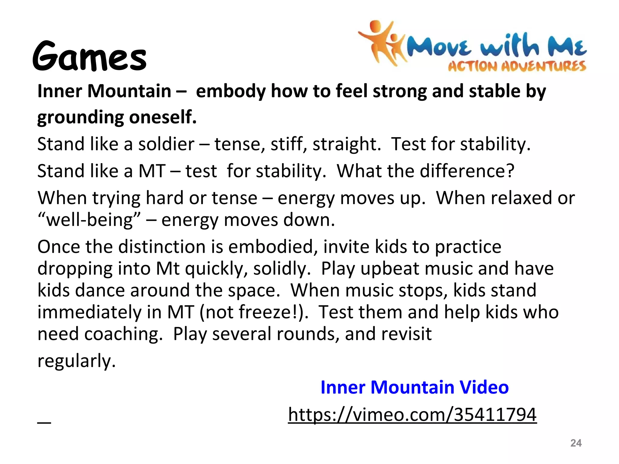Games
Inner Mountain – embody how to feel strong and stable by
grounding oneself.
Stand like a soldier – tense, stiff, straight. Test for stability.
Stand like a MT – test for stability. What the difference?
When trying hard or tense – energy moves up. When relaxed or
“well-being” – energy moves down.
Once the distinction is embodied, invite kids to practice
dropping into Mt quickly, solidly. Play upbeat music and have
kids dance around the space. When music stops, kids stand
immediately in MT (not freeze!). Test them and help kids who
need coaching. Play several rounds, and revisit
regularly.
Inner Mountain Video
https://vimeo.com/35411794
24
 