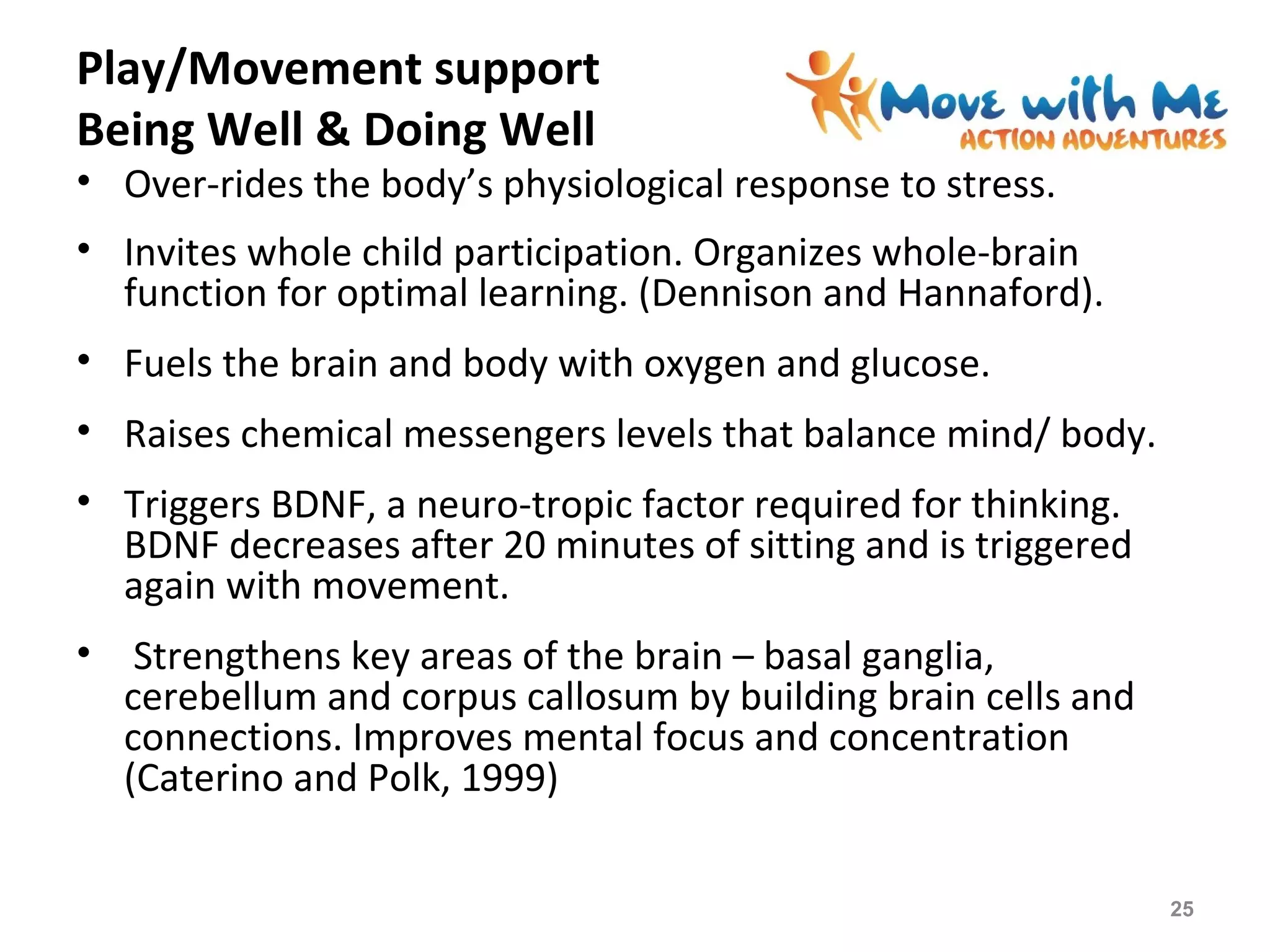 Play/Movement support
Being Well & Doing Well
• Over-rides the body’s physiological response to stress.
• Invites whole child participation. Organizes whole-brain
function for optimal learning. (Dennison and Hannaford).
• Fuels the brain and body with oxygen and glucose.
• Raises chemical messengers levels that balance mind/ body.
• Triggers BDNF, a neuro-tropic factor required for thinking.
BDNF decreases after 20 minutes of sitting and is triggered
again with movement.
• Strengthens key areas of the brain – basal ganglia,
cerebellum and corpus callosum by building brain cells and
connections. Improves mental focus and concentration
(Caterino and Polk, 1999)
25
 