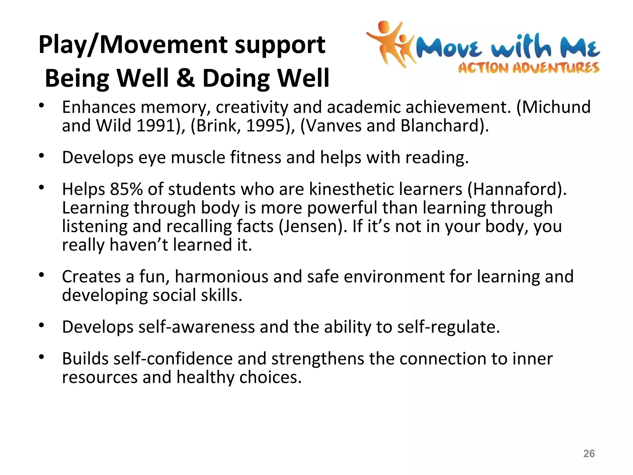 Play/Movement support
Being Well & Doing Well
• Enhances memory, creativity and academic achievement. (Michund
and Wild 1991), (Brink, 1995), (Vanves and Blanchard).
• Develops eye muscle fitness and helps with reading.
• Helps 85% of students who are kinesthetic learners (Hannaford).
Learning through body is more powerful than learning through
listening and recalling facts (Jensen). If it’s not in your body, you
really haven’t learned it.
• Creates a fun, harmonious and safe environment for learning and
developing social skills.
• Develops self-awareness and the ability to self-regulate.
• Builds self-confidence and strengthens the connection to inner
resources and healthy choices.
26
 