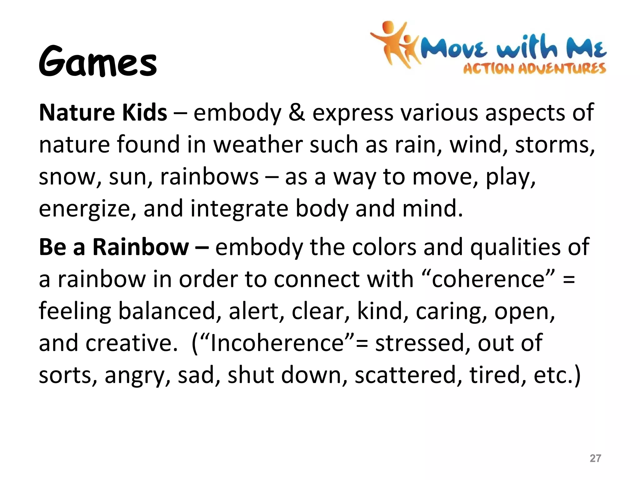 Games
Nature Kids – embody & express various aspects of
nature found in weather such as rain, wind, storms,
snow, sun, rainbows – as a way to move, play,
energize, and integrate body and mind.
Be a Rainbow – embody the colors and qualities of
a rainbow in order to connect with “coherence” =
feeling balanced, alert, clear, kind, caring, open,
and creative. (“Incoherence”= stressed, out of
sorts, angry, sad, shut down, scattered, tired, etc.)
27
 