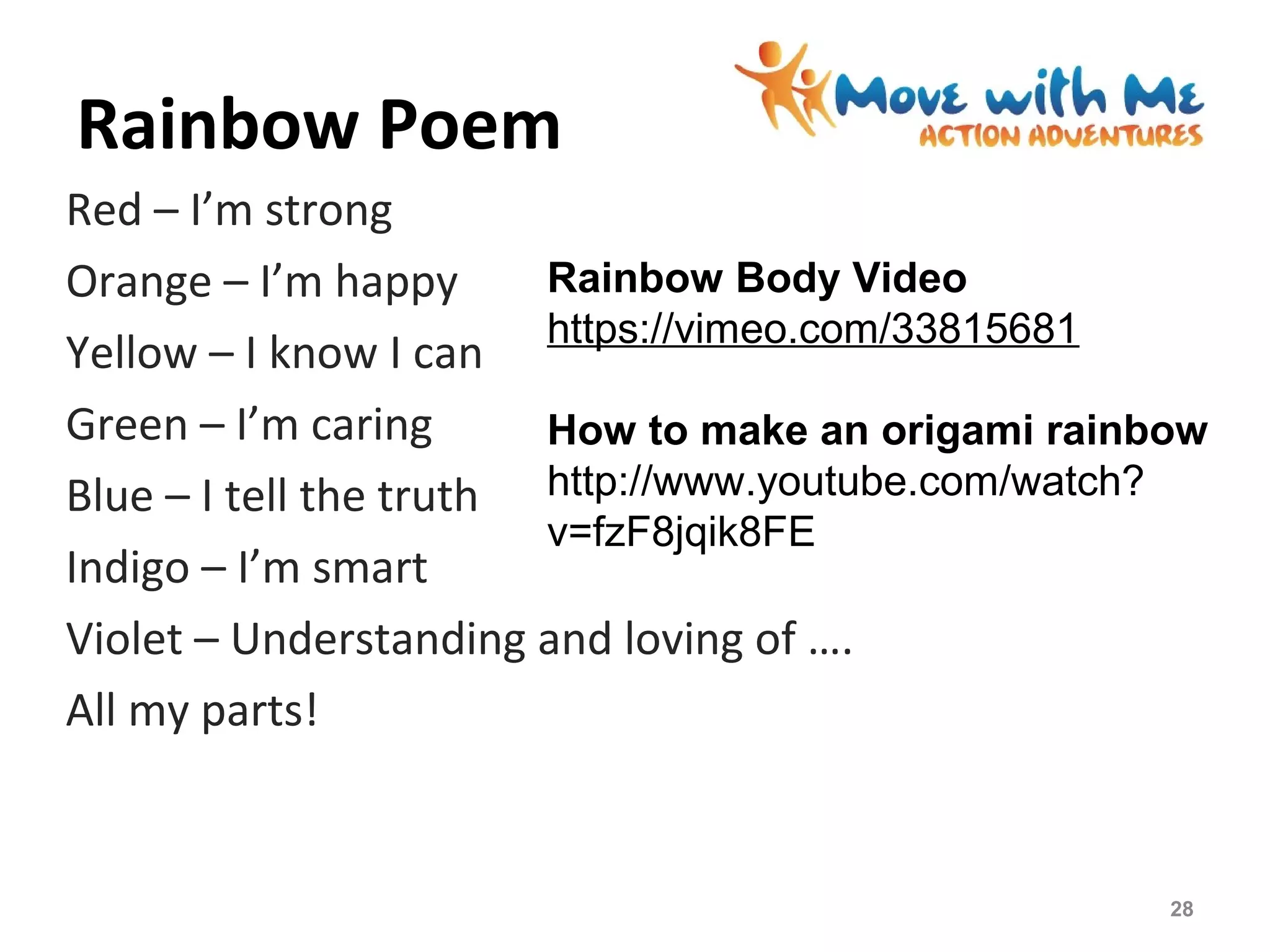 Rainbow Poem
Red – I’m strong
Orange – I’m happy
Yellow – I know I can
Green – I’m caring
Blue – I tell the truth
Indigo – I’m smart
Violet – Understanding and loving of ….
All my parts!
28
Rainbow Body Video
https://vimeo.com/33815681
How to make an origami rainbow
http://www.youtube.com/watch?
v=fzF8jqik8FE
 