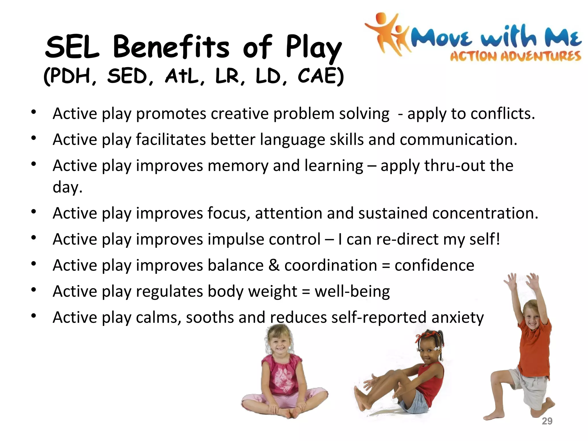 • Active play promotes creative problem solving - apply to conflicts.
• Active play facilitates better language skills and communication.
• Active play improves memory and learning – apply thru-out the
day.
• Active play improves focus, attention and sustained concentration.
• Active play improves impulse control – I can re-direct my self!
• Active play improves balance & coordination = confidence
• Active play regulates body weight = well-being
• Active play calms, sooths and reduces self-reported anxiety
SEL Benefits of Play
(PDH, SED, AtL, LR, LD, CAE)
29
 