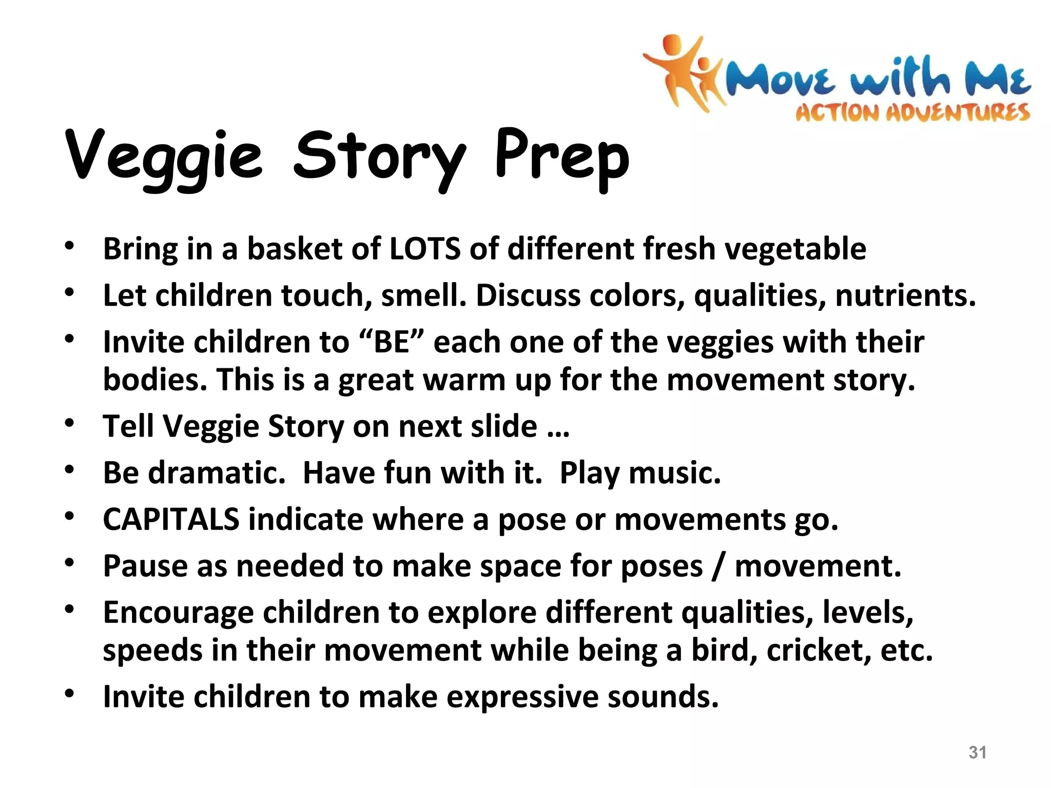 Veggie Story Prep
• Bring in a basket of LOTS of different fresh vegetable
• Let children touch, smell. Discuss colors, qualities, nutrients.
• Invite children to “BE” each one of the veggies with their
bodies. This is a great warm up for the movement story.
• Tell Veggie Story on next slide …
• Be dramatic. Have fun with it. Play music.
• CAPITALS indicate where a pose or movements go.
• Pause as needed to make space for poses / movement.
• Encourage children to explore different qualities, levels,
speeds in their movement while being a bird, cricket, etc.
• Invite children to make expressive sounds.
31
 