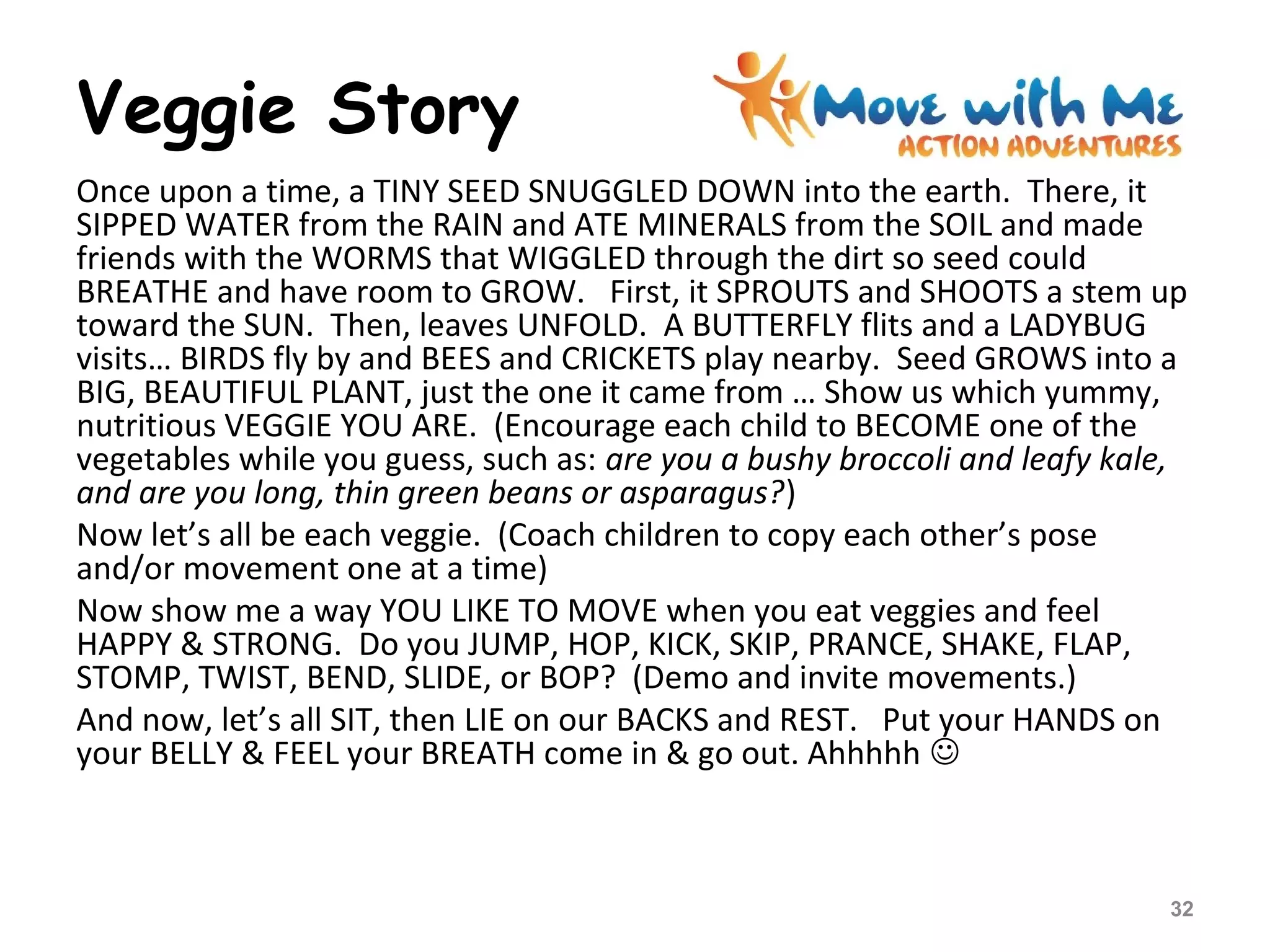 Veggie Story
Once upon a time, a TINY SEED SNUGGLED DOWN into the earth. There, it
SIPPED WATER from the RAIN and ATE MINERALS from the SOIL and made
friends with the WORMS that WIGGLED through the dirt so seed could
BREATHE and have room to GROW. First, it SPROUTS and SHOOTS a stem up
toward the SUN. Then, leaves UNFOLD. A BUTTERFLY flits and a LADYBUG
visits… BIRDS fly by and BEES and CRICKETS play nearby. Seed GROWS into a
BIG, BEAUTIFUL PLANT, just the one it came from … Show us which yummy,
nutritious VEGGIE YOU ARE. (Encourage each child to BECOME one of the
vegetables while you guess, such as: are you a bushy broccoli and leafy kale,
and are you long, thin green beans or asparagus?)
Now let’s all be each veggie. (Coach children to copy each other’s pose
and/or movement one at a time)
Now show me a way YOU LIKE TO MOVE when you eat veggies and feel
HAPPY & STRONG. Do you JUMP, HOP, KICK, SKIP, PRANCE, SHAKE, FLAP,
STOMP, TWIST, BEND, SLIDE, or BOP? (Demo and invite movements.)
And now, let’s all SIT, then LIE on our BACKS and REST. Put your HANDS on
your BELLY & FEEL your BREATH come in & go out. Ahhhhh 
32
 