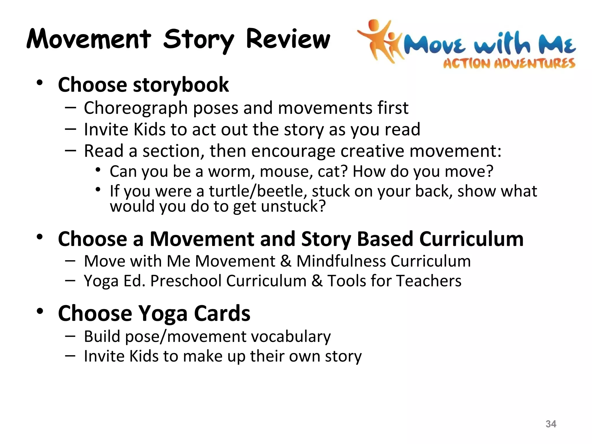 Movement Story Review
• Choose storybook
– Choreograph poses and movements first
– Invite Kids to act out the story as you read
– Read a section, then encourage creative movement:
• Can you be a worm, mouse, cat? How do you move?
• If you were a turtle/beetle, stuck on your back, show what
would you do to get unstuck?
• Choose a Movement and Story Based Curriculum
– Move with Me Movement & Mindfulness Curriculum
– Yoga Ed. Preschool Curriculum & Tools for Teachers
• Choose Yoga Cards
– Build pose/movement vocabulary
– Invite Kids to make up their own story
34
 