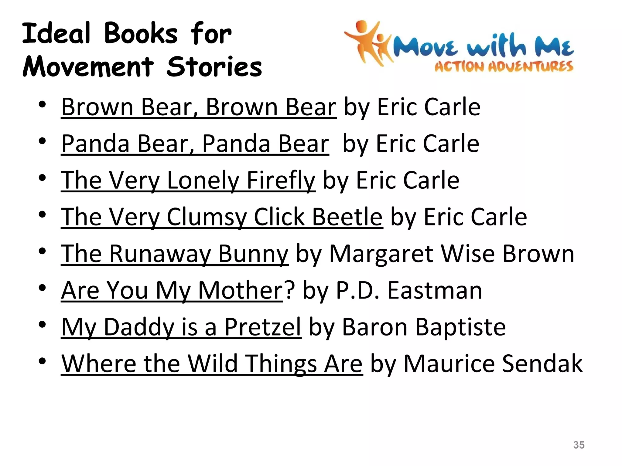 Ideal Books for
Movement Stories
• Brown Bear, Brown Bear by Eric Carle
• Panda Bear, Panda Bear by Eric Carle
• The Very Lonely Firefly by Eric Carle
• The Very Clumsy Click Beetle by Eric Carle
• The Runaway Bunny by Margaret Wise Brown
• Are You My Mother? by P.D. Eastman
• My Daddy is a Pretzel by Baron Baptiste
• Where the Wild Things Are by Maurice Sendak
35
 