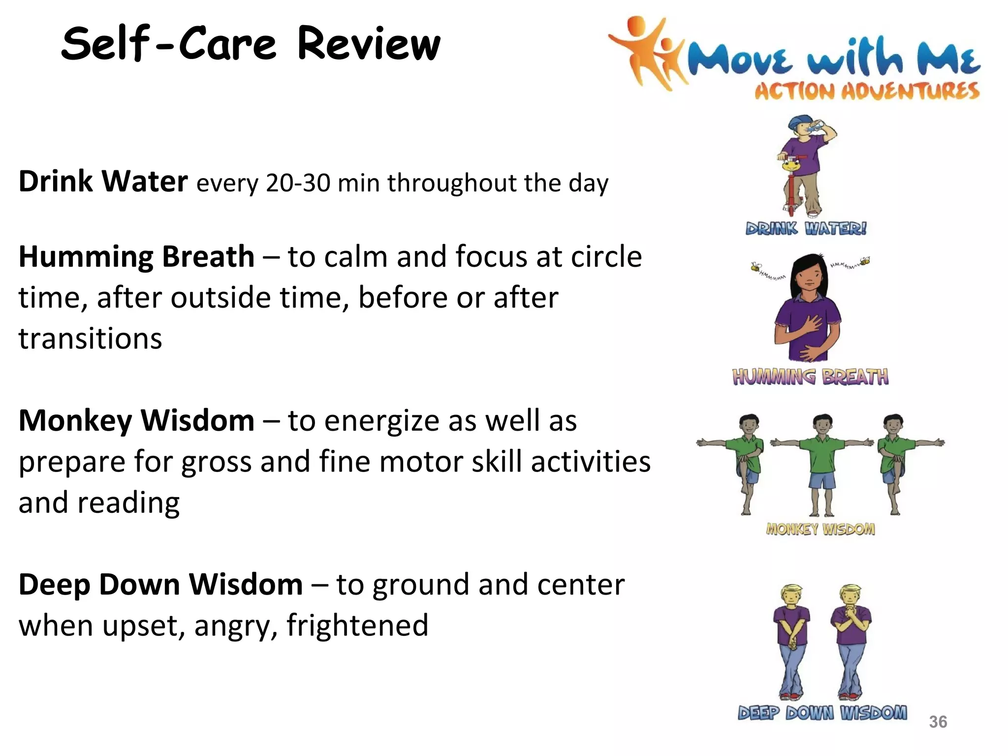 Drink Water every 20-30 min throughout the day
Humming Breath – to calm and focus at circle
time, after outside time, before or after
transitions
Monkey Wisdom – to energize as well as
prepare for gross and fine motor skill activities
and reading
Deep Down Wisdom – to ground and center
when upset, angry, frightened
Self-Care Review
36
 