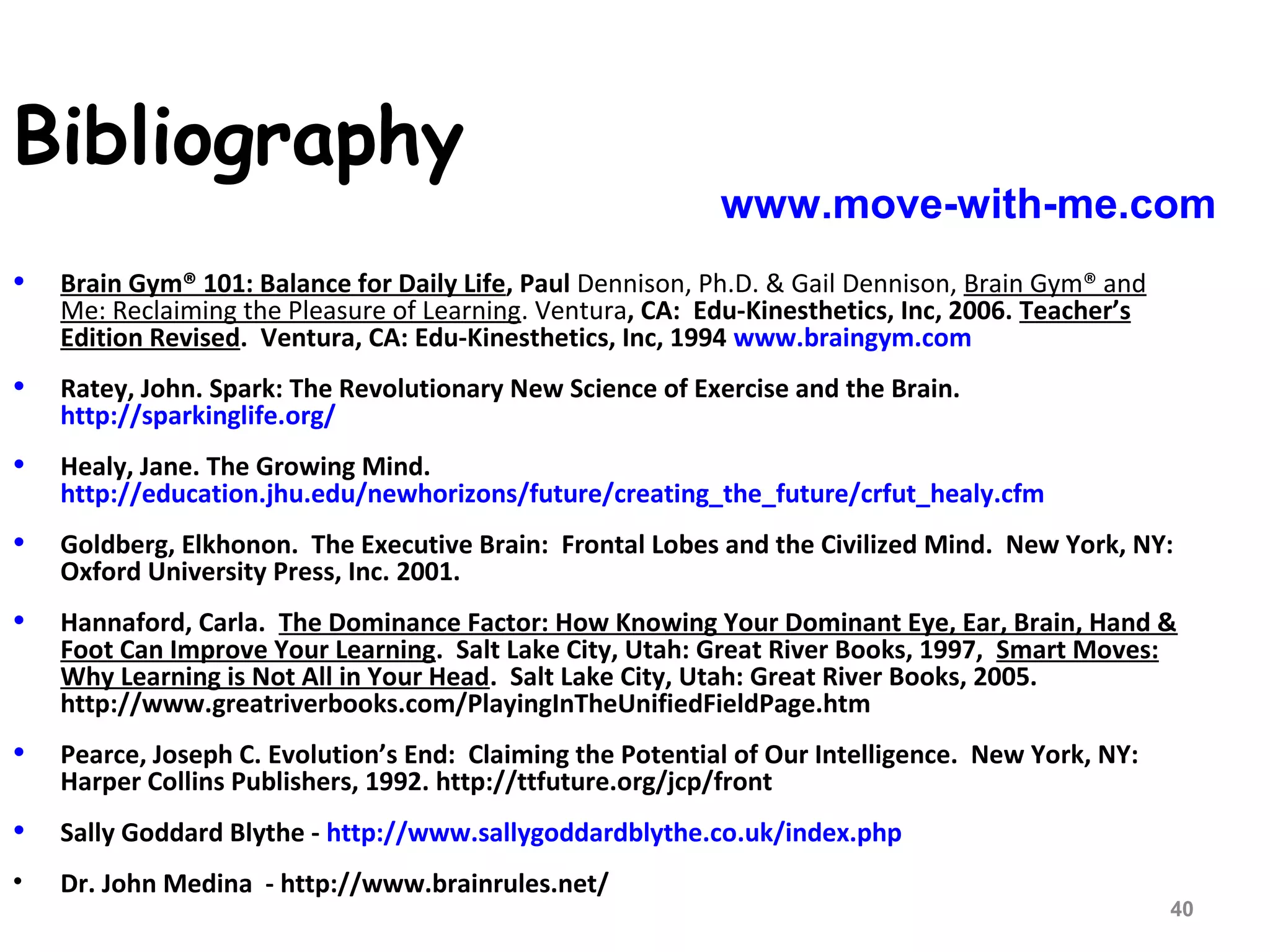 • Brain Gym® 101: Balance for Daily Life, Paul Dennison, Ph.D. & Gail Dennison, Brain Gym® and
Me: Reclaiming the Pleasure of Learning. Ventura, CA: Edu-Kinesthetics, Inc, 2006. Teacher’s
Edition Revised. Ventura, CA: Edu-Kinesthetics, Inc, 1994 www.braingym.com
• Ratey, John. Spark: The Revolutionary New Science of Exercise and the Brain.
http://sparkinglife.org/
• Healy, Jane. The Growing Mind.
http://education.jhu.edu/newhorizons/future/creating_the_future/crfut_healy.cfm
• Goldberg, Elkhonon. The Executive Brain: Frontal Lobes and the Civilized Mind. New York, NY:
Oxford University Press, Inc. 2001.
• Hannaford, Carla. The Dominance Factor: How Knowing Your Dominant Eye, Ear, Brain, Hand &
Foot Can Improve Your Learning. Salt Lake City, Utah: Great River Books, 1997, Smart Moves:
Why Learning is Not All in Your Head. Salt Lake City, Utah: Great River Books, 2005.
http://www.greatriverbooks.com/PlayingInTheUnifiedFieldPage.htm
• Pearce, Joseph C. Evolution’s End: Claiming the Potential of Our Intelligence. New York, NY:
Harper Collins Publishers, 1992. http://ttfuture.org/jcp/front
• Sally Goddard Blythe - http://www.sallygoddardblythe.co.uk/index.php
• Dr. John Medina - http://www.brainrules.net/
Bibliography
www.move-with-me.com
40
 