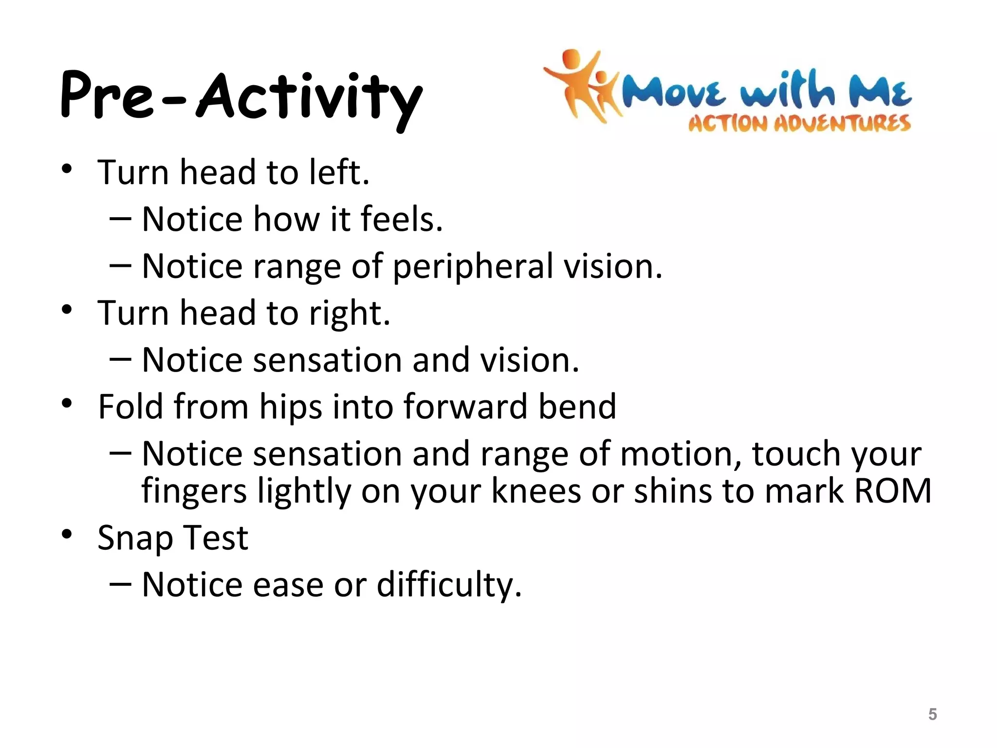 Pre-Activity
• Turn head to left.
– Notice how it feels.
– Notice range of peripheral vision.
• Turn head to right.
– Notice sensation and vision.
• Fold from hips into forward bend
– Notice sensation and range of motion, touch your
fingers lightly on your knees or shins to mark ROM
• Snap Test
– Notice ease or difficulty.
5
 