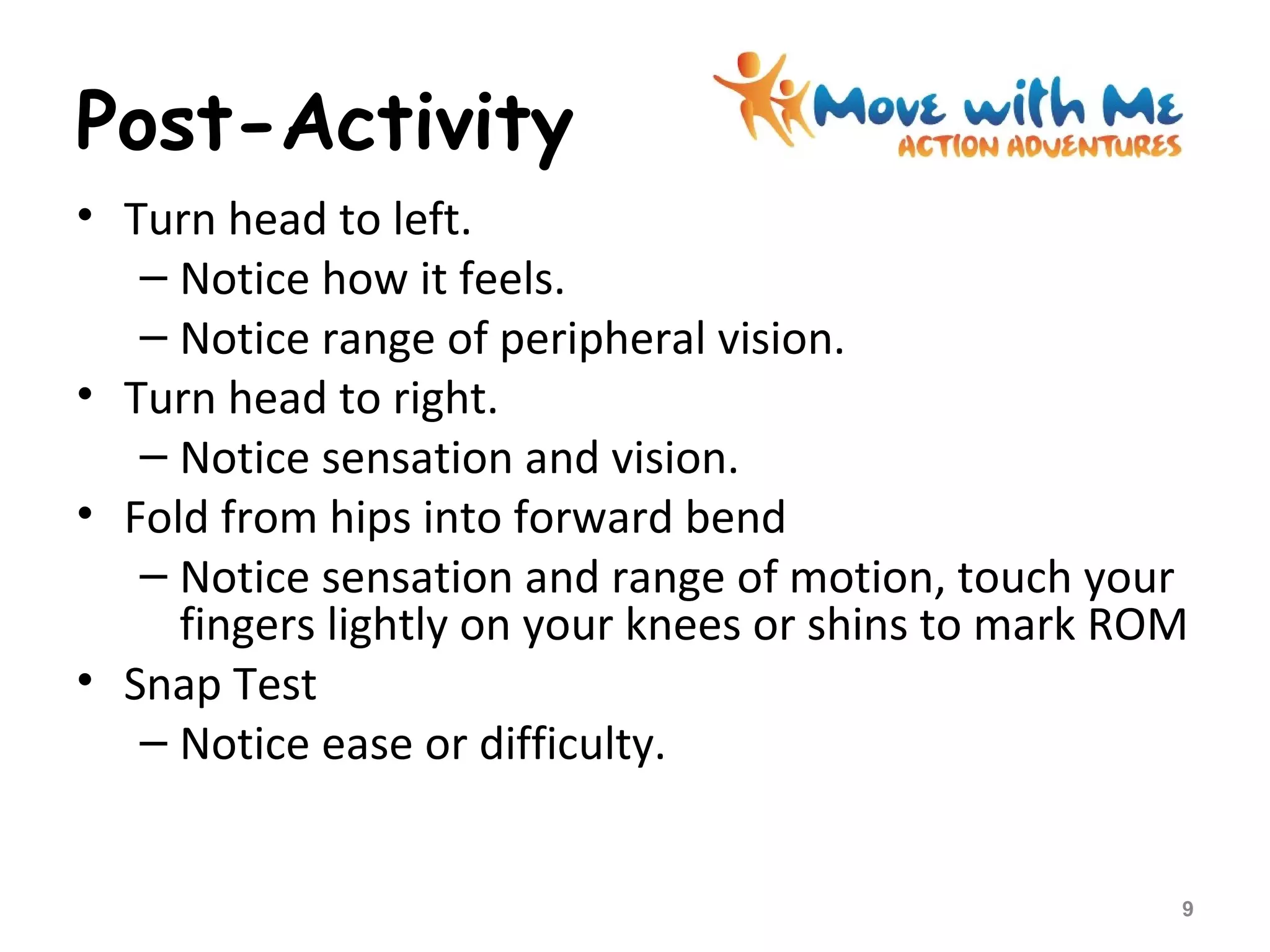 Post-Activity
• Turn head to left.
– Notice how it feels.
– Notice range of peripheral vision.
• Turn head to right.
– Notice sensation and vision.
• Fold from hips into forward bend
– Notice sensation and range of motion, touch your
fingers lightly on your knees or shins to mark ROM
• Snap Test
– Notice ease or difficulty.
9
 