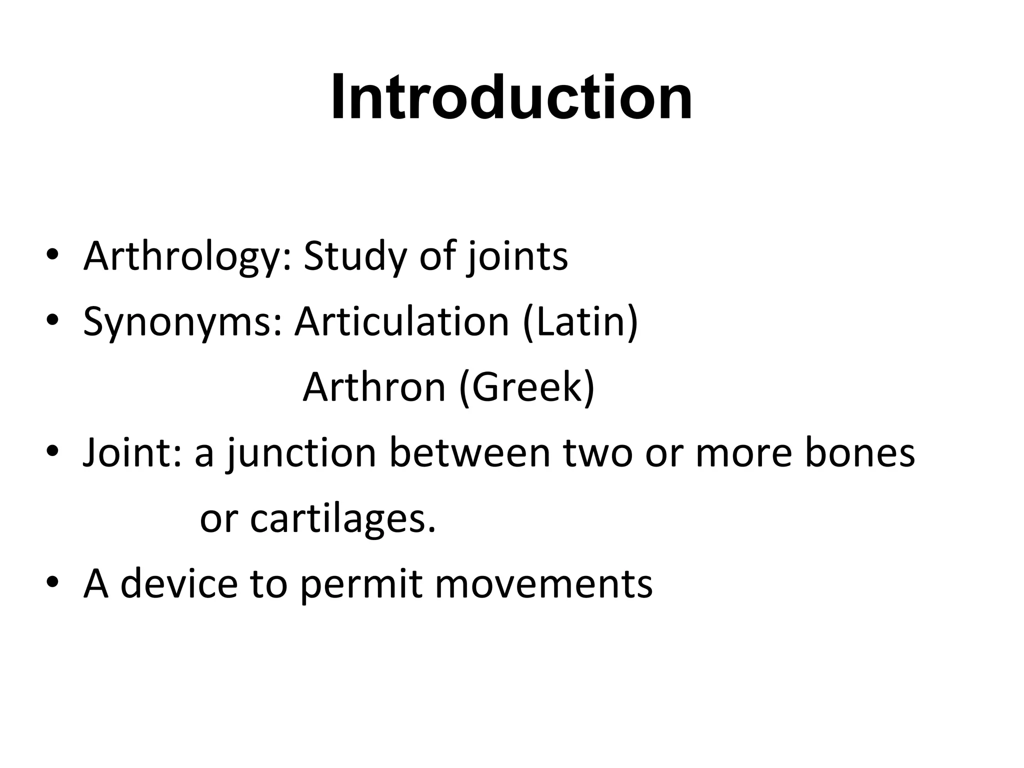 Introduction
• Arthrology: Study of joints
• Synonyms: Articulation (Latin)
Arthron (Greek)
• Joint: a junction between two or more bones
or cartilages.
• A device to permit movements
 