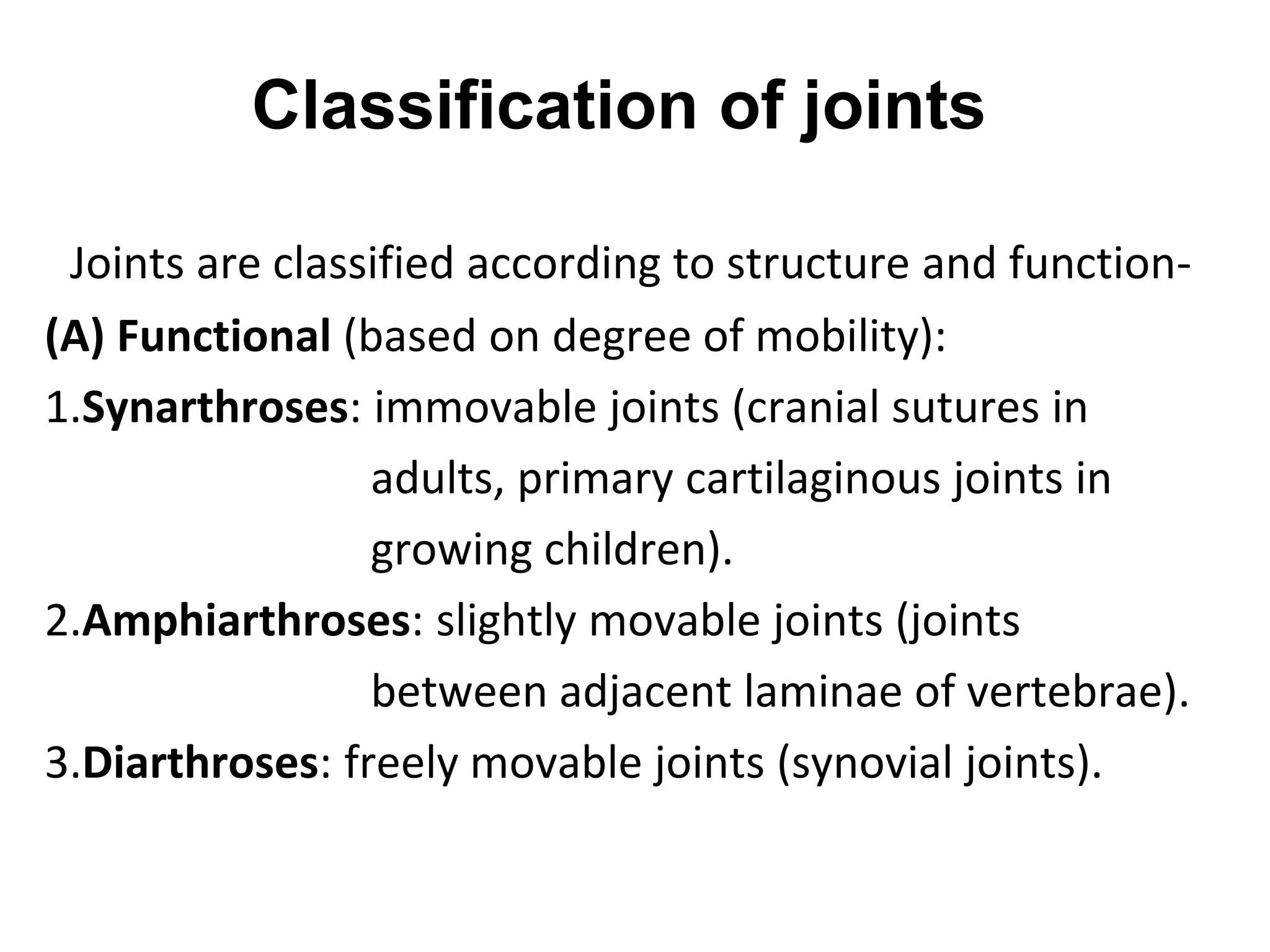 Classification of joints
Joints are classified according to structure and function-
(A) Functional (based on degree of mobility):
1.Synarthroses: immovable joints (cranial sutures in
adults, primary cartilaginous joints in
growing children).
2.Amphiarthroses: slightly movable joints (joints
between adjacent laminae of vertebrae).
3.Diarthroses: freely movable joints (synovial joints).
 