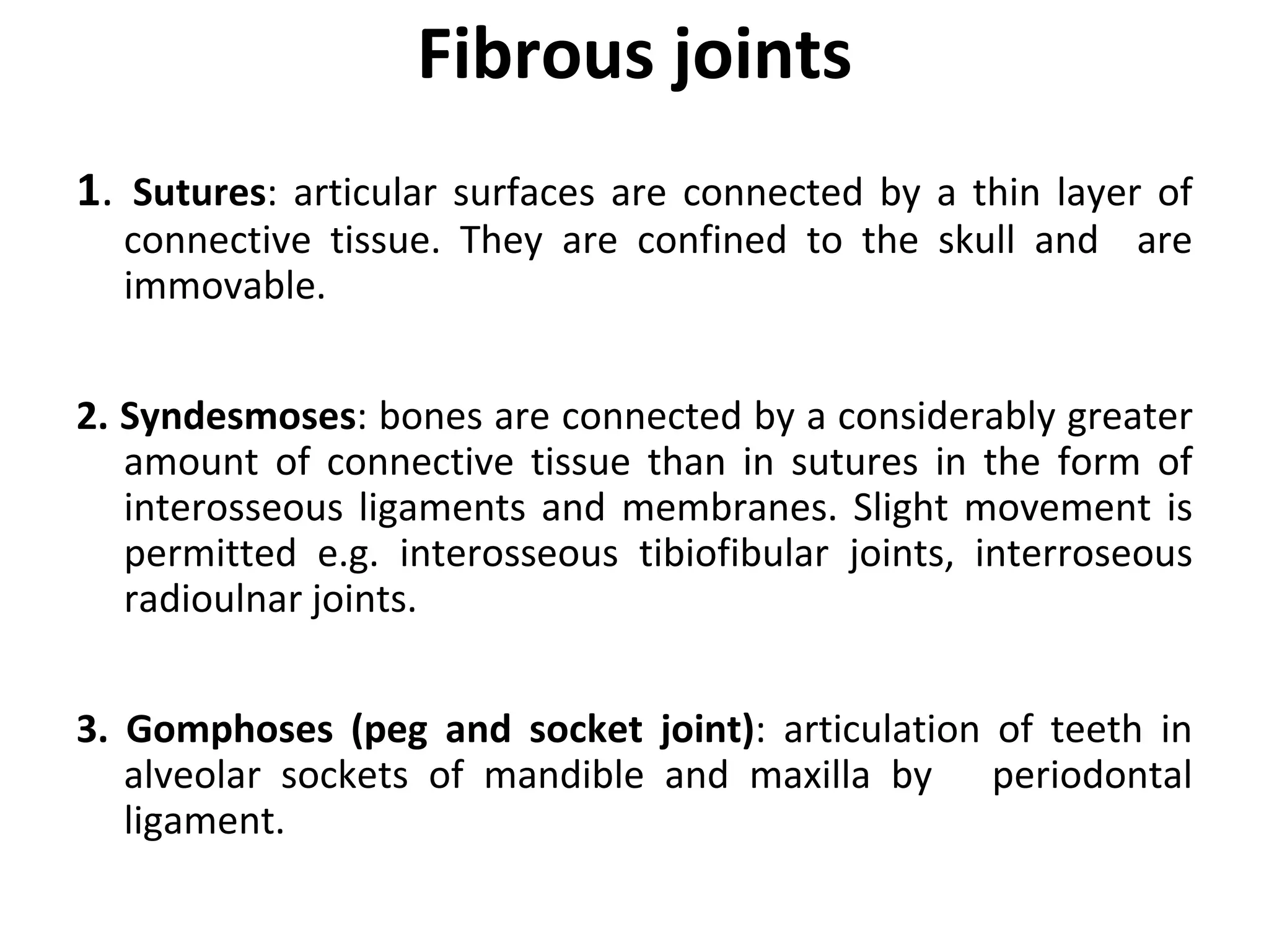Fibrous joints
1. Sutures: articular surfaces are connected by a thin layer of
connective tissue. They are confined to the skull and are
immovable.
2. Syndesmoses: bones are connected by a considerably greater
amount of connective tissue than in sutures in the form of
interosseous ligaments and membranes. Slight movement is
permitted e.g. interosseous tibiofibular joints, interroseous
radioulnar joints.
3. Gomphoses (peg and socket joint): articulation of teeth in
alveolar sockets of mandible and maxilla by periodontal
ligament.
 