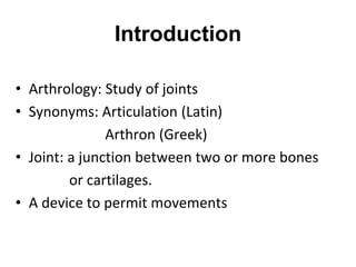 Introduction
• Arthrology: Study of joints
• Synonyms: Articulation (Latin)
Arthron (Greek)
• Joint: a junction between two or more bones
or cartilages.
• A device to permit movements
 