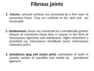 Fibrous joints
1. Sutures: articular surfaces are connected by a thin layer of
connective tissue. They are confined to the skull and are
immovable.
2. Syndesmoses: bones are connected by a considerably greater
amount of connective tissue than in sutures in the form of
interosseous ligaments and membranes. Slight movement is
permitted e.g. interosseous tibiofibular joints, interroseous
radioulnar joints.
3. Gomphoses (peg and socket joint): articulation of teeth in
alveolar sockets of mandible and maxilla by periodontal
ligament.
 