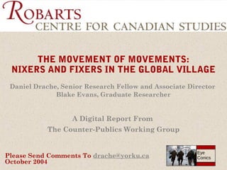 THE MOVEMENT OF MOVEMENTS:
NIXERS AND FIXERS IN THE GLOBAL VILLAGE
Daniel Drache, Senior Research Fellow and Associate Director
Blake Evans, Graduate Researcher

A Digital Report From
The Counter-Publics Working Group

Please Send Comments To drache@yorku.ca
October 2004

Eye
Conics

 