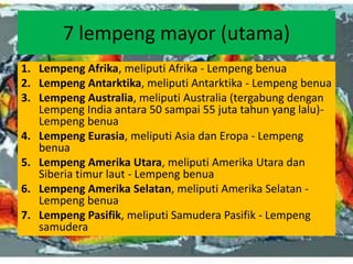 7 lempeng mayor (utama)
1. Lempeng Afrika, meliputi Afrika - Lempeng benua
2. Lempeng Antarktika, meliputi Antarktika - Lempeng benua
3. Lempeng Australia, meliputi Australia (tergabung dengan
Lempeng India antara 50 sampai 55 juta tahun yang lalu)-
Lempeng benua
4. Lempeng Eurasia, meliputi Asia dan Eropa - Lempeng
benua
5. Lempeng Amerika Utara, meliputi Amerika Utara dan
Siberia timur laut - Lempeng benua
6. Lempeng Amerika Selatan, meliputi Amerika Selatan -
Lempeng benua
7. Lempeng Pasifik, meliputi Samudera Pasifik - Lempeng
samudera
 