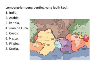 Lempeng-lempeng penting yang lebih kecil:
1. India,
2. Arabia,
3. karibia,
4. Juan de Fuca,
5. Cocos,
6. Nazca,
7. Filipina,
8. Scotia.
 