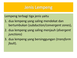 Lempeng terbagi tiga jenis yaitu
1. dua lempeng yang saling mendekat dan
bertumbukan (subduction/convergent zones),
2. dua lempeng yang saling menjauh (divergent
junctions)
3. dua lempeng yang bersinggungan (transform
fault).
 