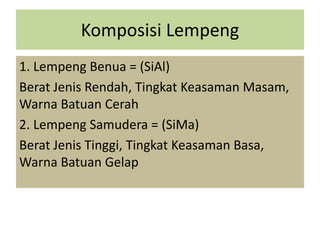 Komposisi Lempeng
1. Lempeng Benua = (SiAl)
Berat Jenis Rendah, Tingkat Keasaman Masam,
Warna Batuan Cerah
2. Lempeng Samudera = (SiMa)
Berat Jenis Tinggi, Tingkat Keasaman Basa,
Warna Batuan Gelap
 