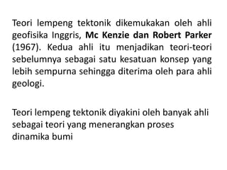 Teori lempeng tektonik dikemukakan oleh ahli
geofisika Inggris, Mc Kenzie dan Robert Parker
(1967). Kedua ahli itu menjadikan teori-teori
sebelumnya sebagai satu kesatuan konsep yang
lebih sempurna sehingga diterima oleh para ahli
geologi.
Teori lempeng tektonik diyakini oleh banyak ahli
sebagai teori yang menerangkan proses
dinamika bumi
 