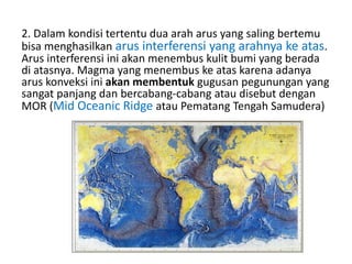 2. Dalam kondisi tertentu dua arah arus yang saling bertemu
bisa menghasilkan arus interferensi yang arahnya ke atas.
Arus interferensi ini akan menembus kulit bumi yang berada
di atasnya. Magma yang menembus ke atas karena adanya
arus konveksi ini akan membentuk gugusan pegunungan yang
sangat panjang dan bercabang-cabang atau disebut dengan
MOR (Mid Oceanic Ridge atau Pematang Tengah Samudera)
 