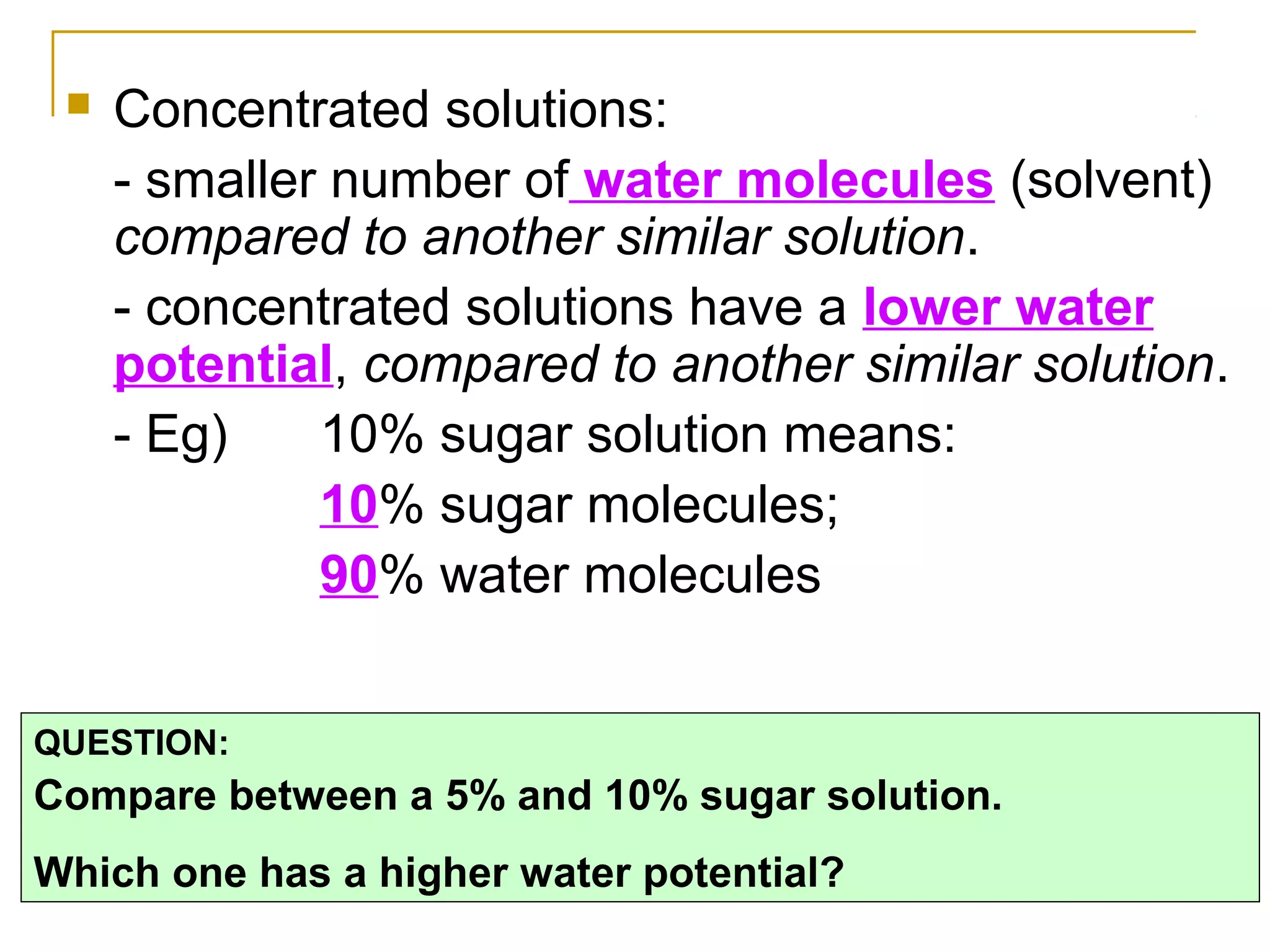    Concentrated solutions:
     - smaller number of water molecules (solvent)
     compared to another similar solution.
     - concentrated solutions have a lower water
     potential, compared to another similar solution.
     - Eg)    10% sugar solution means:
              10% sugar molecules;
              90% water molecules


QUESTION:
Compare between a 5% and 10% sugar solution.
Which one has a higher water potential?
 