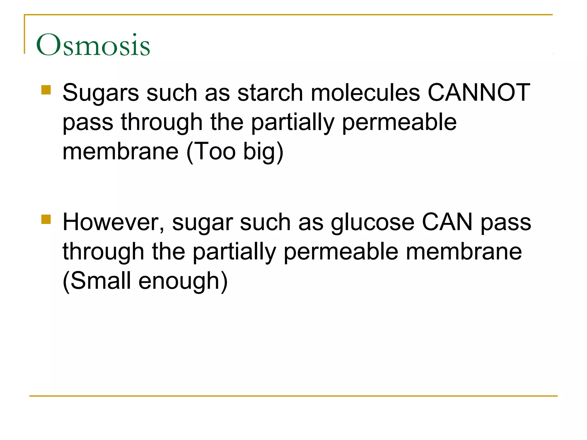 Osmosis
   Sugars such as starch molecules CANNOT
    pass through the partially permeable
    membrane (Too big)

   However, sugar such as glucose CAN pass
    through the partially permeable membrane
    (Small enough)
 