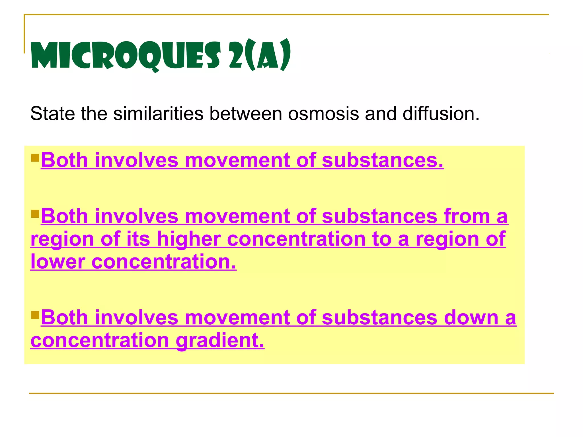 MicroQues 2(a)
State the similarities between osmosis and diffusion.

Both   involves movement of substances.

Both involves movement of substances from a
region of its higher concentration to a region of
lower concentration.

Bothinvolves movement of substances down a
concentration gradient.
 
