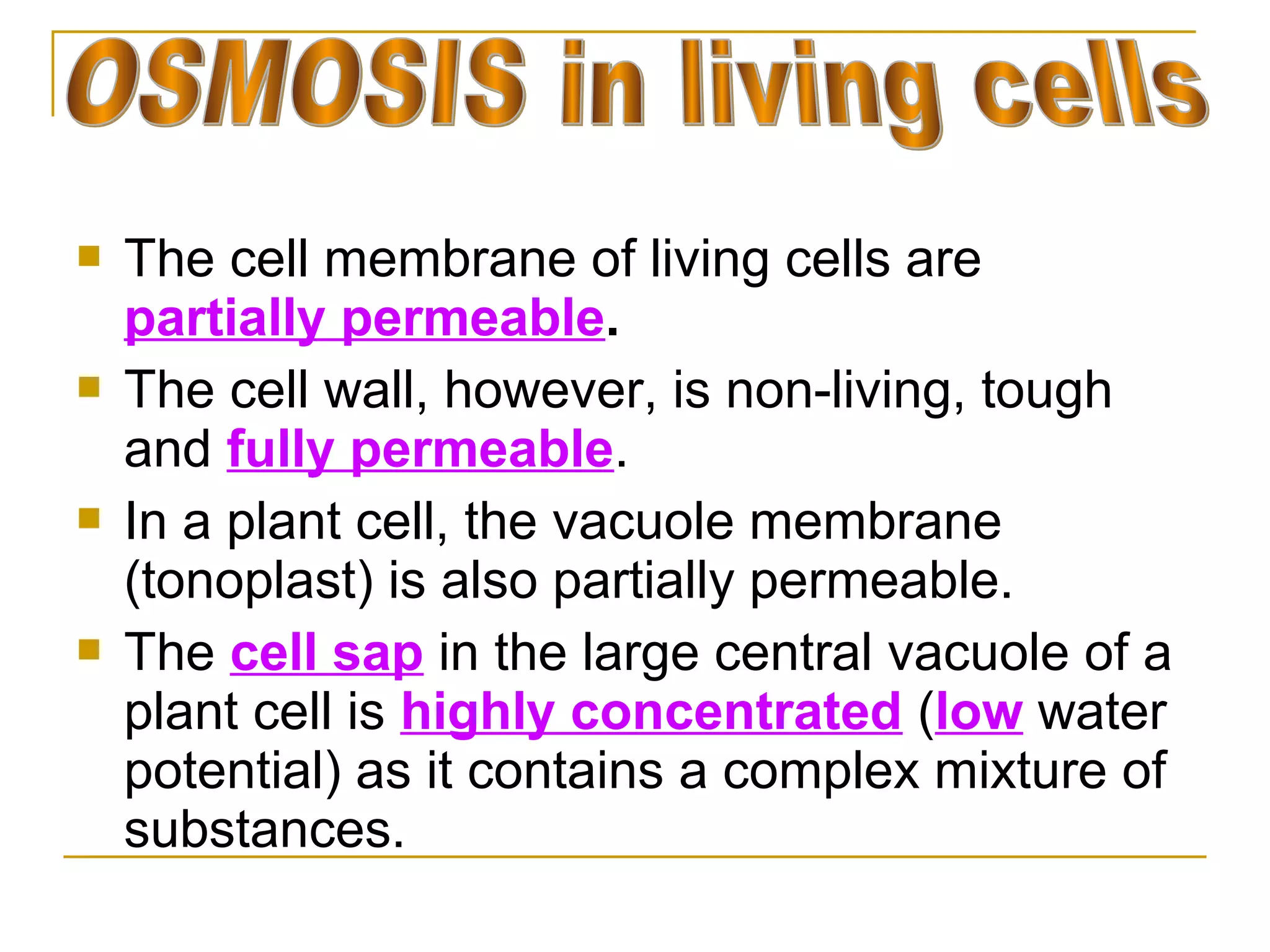    The cell membrane of living cells are
    partially permeable.
   The cell wall, however, is non-living, tough
    and fully permeable.
   In a plant cell, the vacuole membrane
    (tonoplast) is also partially permeable.
   The cell sap in the large central vacuole of a
    plant cell is highly concentrated (low water
    potential) as it contains a complex mixture of
    substances.
 