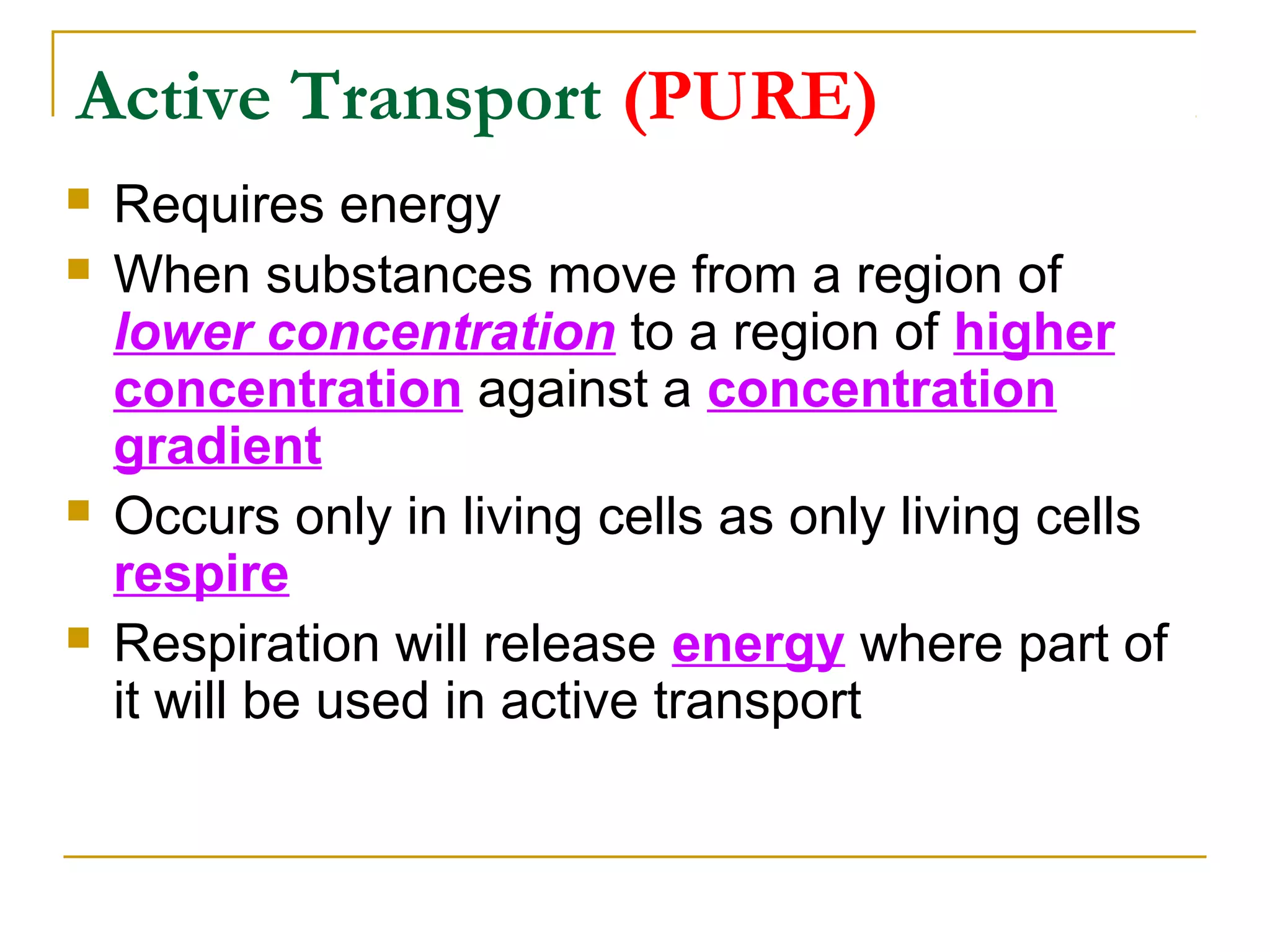 Active Transport (PURE)
   Requires energy
   When substances move from a region of
    lower concentration to a region of higher
    concentration against a concentration
    gradient
   Occurs only in living cells as only living cells
    respire
   Respiration will release energy where part of
    it will be used in active transport
 