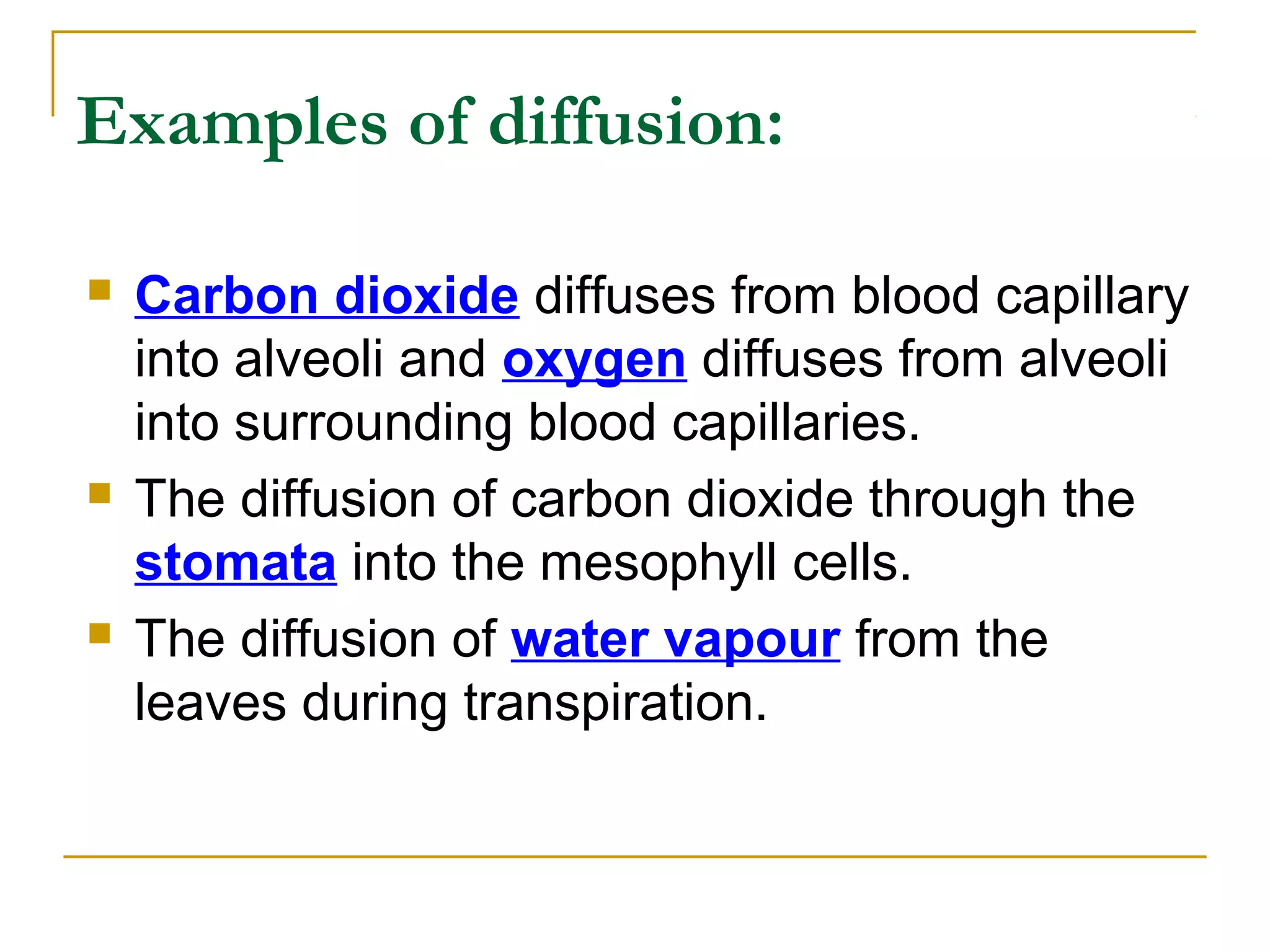 Examples of diffusion:

   Carbon dioxide diffuses from blood capillary
    into alveoli and oxygen diffuses from alveoli
    into surrounding blood capillaries.
   The diffusion of carbon dioxide through the
    stomata into the mesophyll cells.
   The diffusion of water vapour from the
    leaves during transpiration.
 